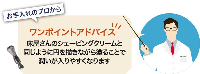 お手入れのプロからワンポイントアドバイス。床屋さんのシェービングクリームと同じように、円を描きながら塗ることで潤いが入りやすくなります。