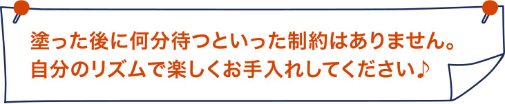 塗った後に何分待つ、といった制約はありません。自分のリズムで楽しくお手入れしてください。