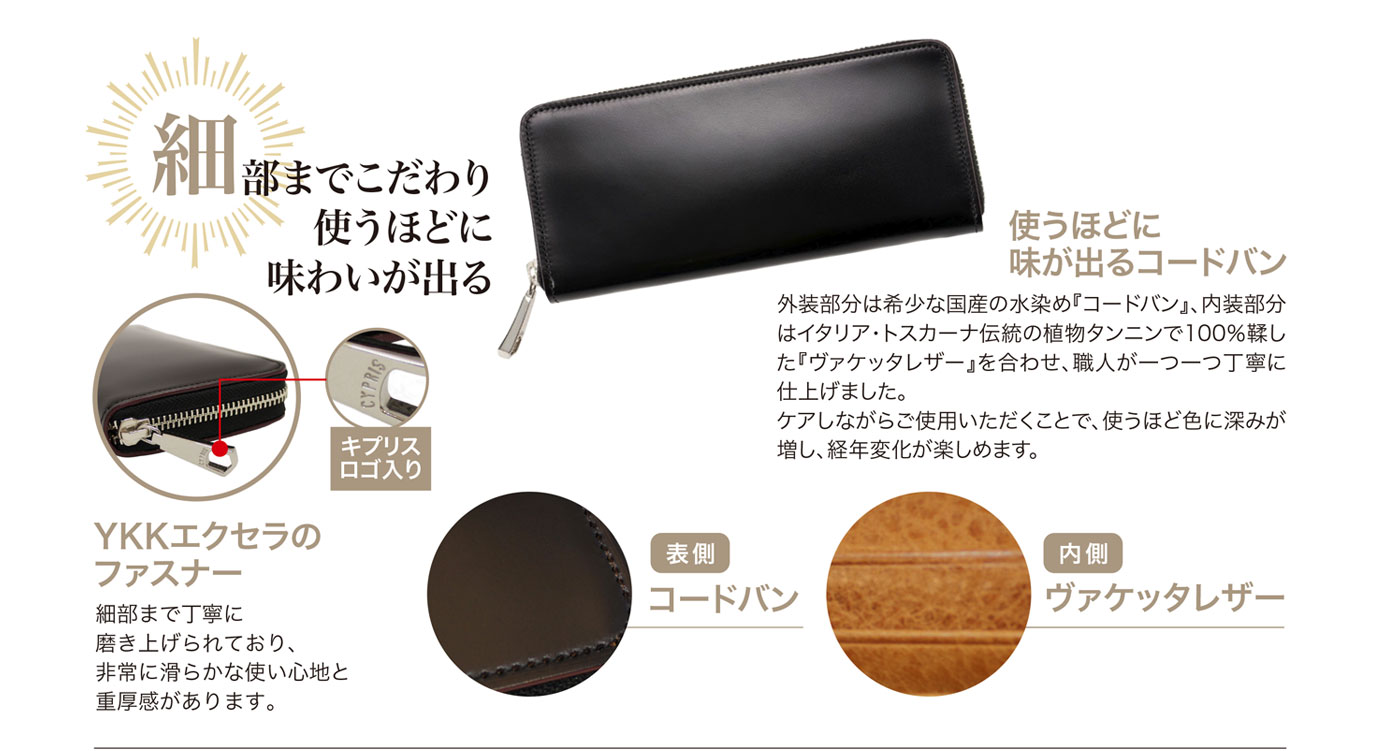 キプリスの革財布　外装部分は希少な国産の水染めコードバン。内装はイタリアのトスカーナ地方伝統の植物タンニン100%で鞣したヴァケッタレザーを合わせ、職人が一つ一つ丁寧に仕上げました。ケアしながら使用すると、使うほどに色に深みが増し、経年変化が楽しめます。ファスナー部はYKKエクセラのファスナーを使用。滑らかな使い心地と重厚感があります。