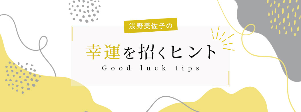 浅野美佐子の幸運を招くヒント Good luck tips