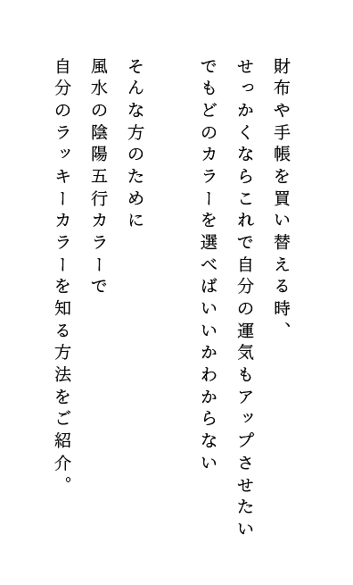 財布や手帳を買い替える時、せっかくならこれで自分の運気もアップさせたい。でもどのカラーを選べばいいかわからない。そんな方のために風水の陰陽五行カラーで自分のラッキーカラーを知る方法をご紹介。
