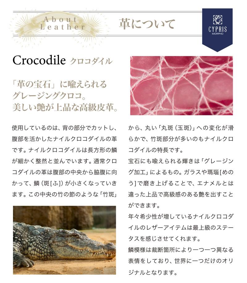 革について。使用しているのは、背の部分でカットし、腹部を活かしたナイルクロコダイルの革です。ナイルクロコダイルは長方形の鱗が細かく整然と並んでいます。通常クロコダイルの革は、腹部の中央から脇腹に向かって、鱗(斑)が小さくなっていきます。この中央の竹の節のような「竹斑」から、丸い「丸斑(玉斑)」への変化が滑らかで、竹斑部分が多いのも特長です。宝石にも喩えられる輝きは「グレージング加工」によるもの。ガラスや瑪瑙(めのう)で磨き上げることで、エナメルとは違った上品で高級感のある艶を出すことができます。年々希少性が増しているナイルクロコダイルのレザーアイテムは、最上級のステータスを感じさせてくれます。鱗模様は裁断箇所により、一つ一つ異なる表情をしており、世界に一つだけのオリジナルとなります。