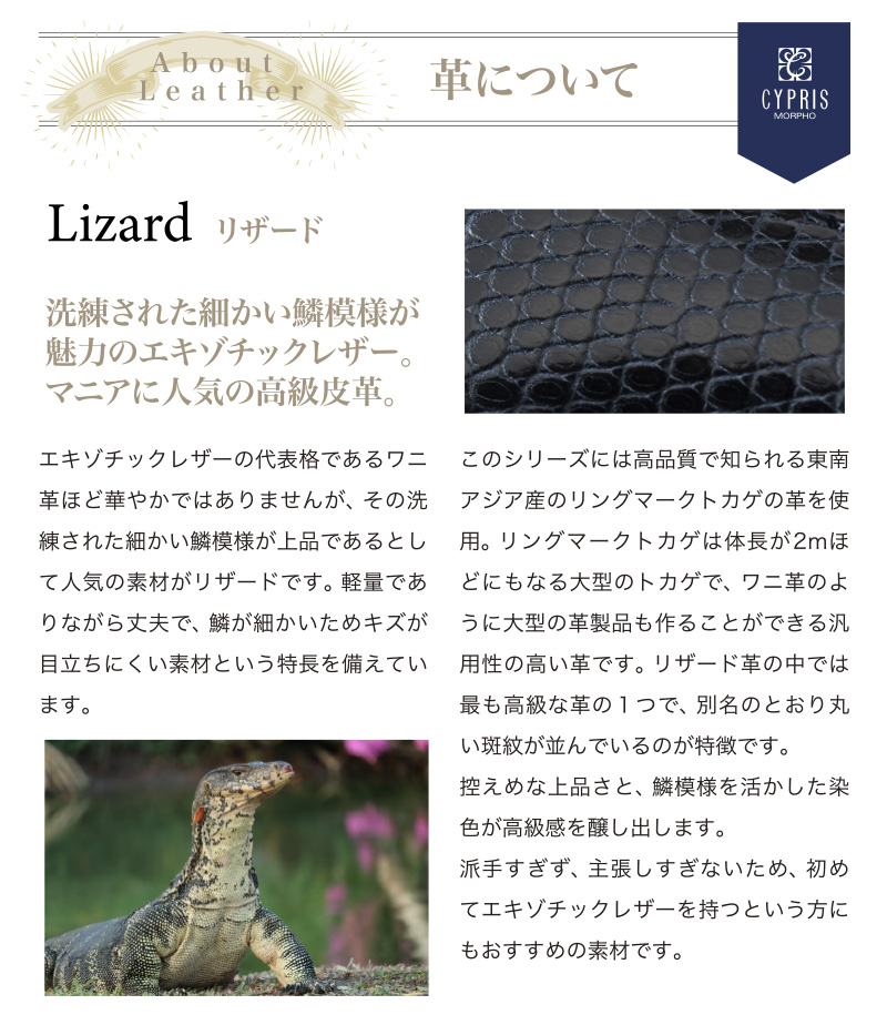 革について。エキゾチックレザーの代表格であるワニ革ほど華やかではありませんが、その洗練された細かい鱗模様が上品であるとして人気の素材がリザードです。軽量でありながら丈夫で、鱗が細かいためキズが目立ちにくい素材という特長を備えています。派手すぎず、主張しすぎないため、初めてエキゾチックレザーを持つという方にもおすすめの素材です。